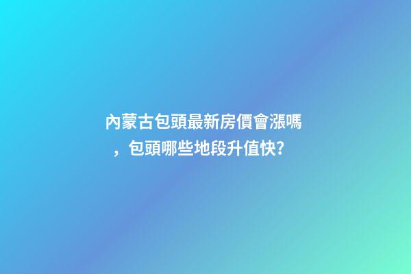 內蒙古包頭最新房價會漲嗎，包頭哪些地段升值快？